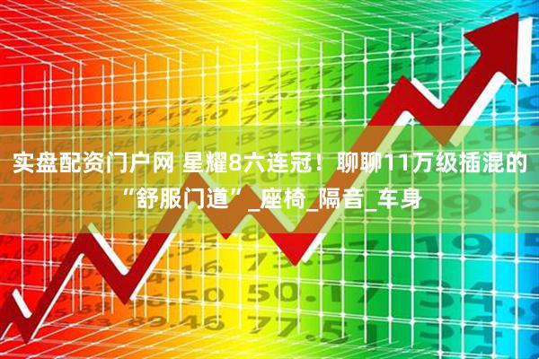 实盘配资门户网 星耀8六连冠！聊聊11万级插混的“舒服门道”_座椅_隔音_车身