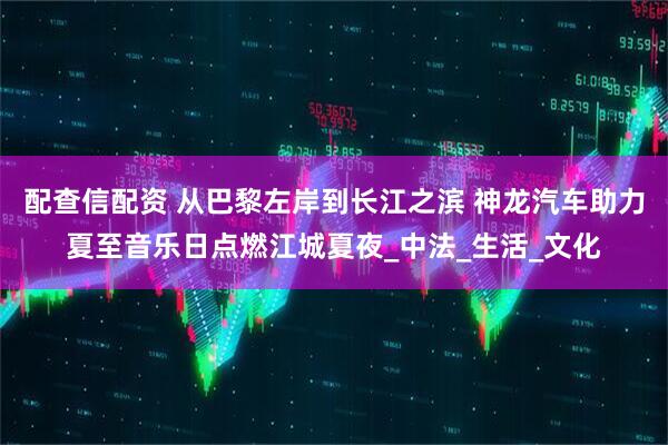配查信配资 从巴黎左岸到长江之滨 神龙汽车助力夏至音乐日点燃江城夏夜_中法_生活_文化