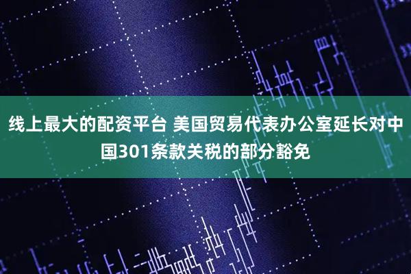 线上最大的配资平台 美国贸易代表办公室延长对中国301条款关税的部分豁免