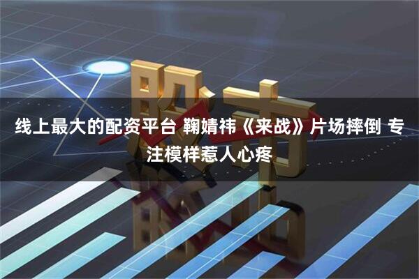 线上最大的配资平台 鞠婧祎《来战》片场摔倒 专注模样惹人心疼