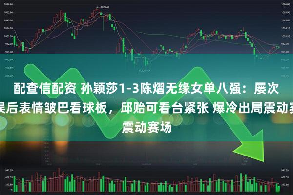 配查信配资 孙颖莎1-3陈熠无缘女单八强：屡次失误后表情皱巴看球板，邱贻可看台紧张 爆冷出局震动赛场