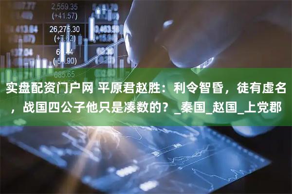 实盘配资门户网 平原君赵胜：利令智昏，徒有虚名，战国四公子他只是凑数的？_秦国_赵国_上党郡