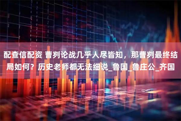 配查信配资 曹刿论战几乎人尽皆知，那曹刿最终结局如何？历史老师都无法细说_鲁国_鲁庄公_齐国