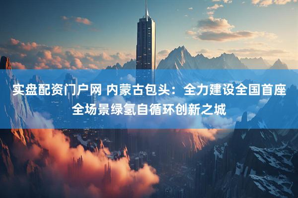 实盘配资门户网 内蒙古包头：全力建设全国首座全场景绿氢自循环创新之城