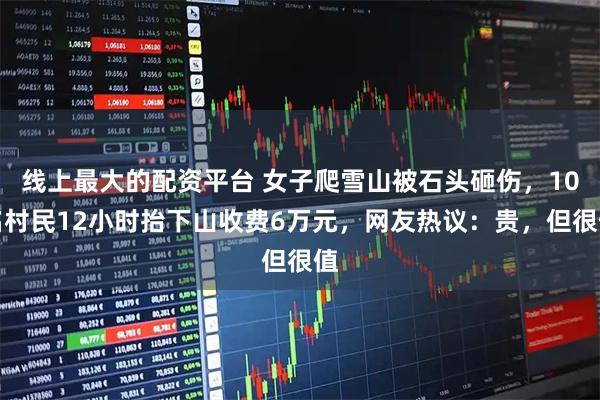 线上最大的配资平台 女子爬雪山被石头砸伤，10名村民12小时抬下山收费6万元，网友热议：贵，但很值