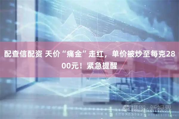 配查信配资 天价“痛金”走红，单价被炒至每克2800元！紧急提醒