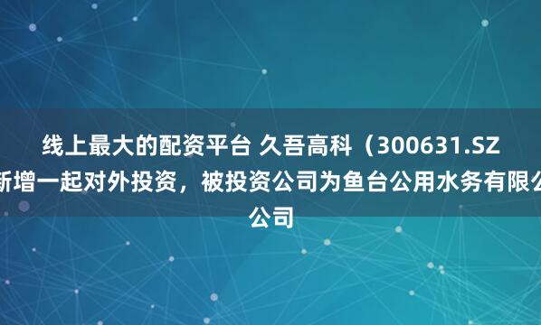 线上最大的配资平台 久吾高科（300631.SZ）新增一起对外投资，被投资公司为鱼台公用水务有限公司