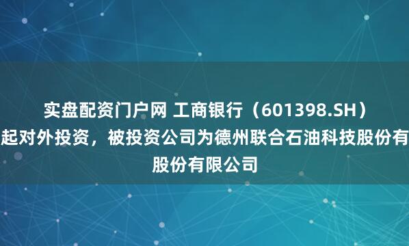 实盘配资门户网 工商银行（601398.SH）新增一起对外投资，被投资公司为德州联合石油科技股份有限公司