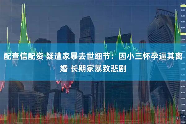 配查信配资 疑遭家暴去世细节：因小三怀孕逼其离婚 长期家暴致悲剧