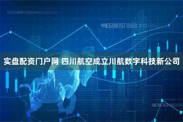 实盘配资门户网 四川航空成立川航数字科技新公司