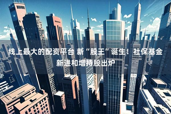 线上最大的配资平台 新“股王”诞生！社保基金新进和增持股出炉