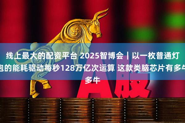 线上最大的配资平台 2025智博会｜以一枚普通灯泡的能耗驱动每秒128万亿次运算 这款类脑芯片有多牛