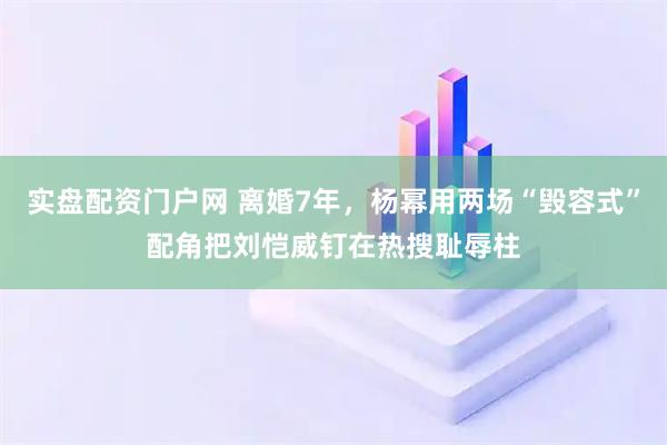 实盘配资门户网 离婚7年，杨幂用两场“毁容式”配角把刘恺威钉在热搜耻辱柱