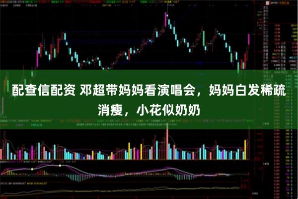 配查信配资 邓超带妈妈看演唱会，妈妈白发稀疏消瘦，小花似奶奶