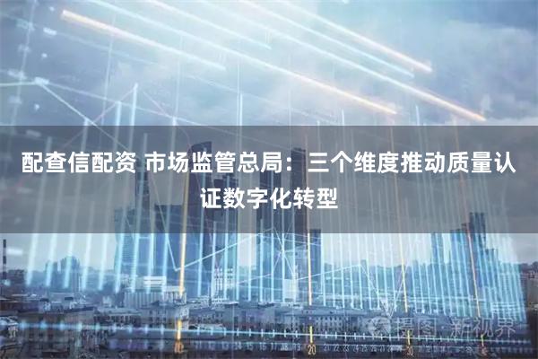配查信配资 市场监管总局：三个维度推动质量认证数字化转型