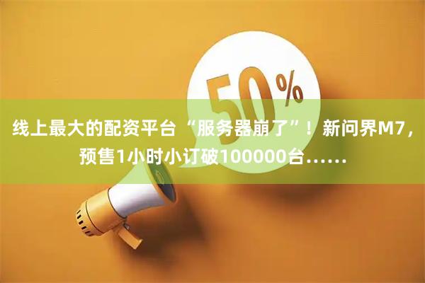 线上最大的配资平台 “服务器崩了”！新问界M7，预售1小时小订破100000台……