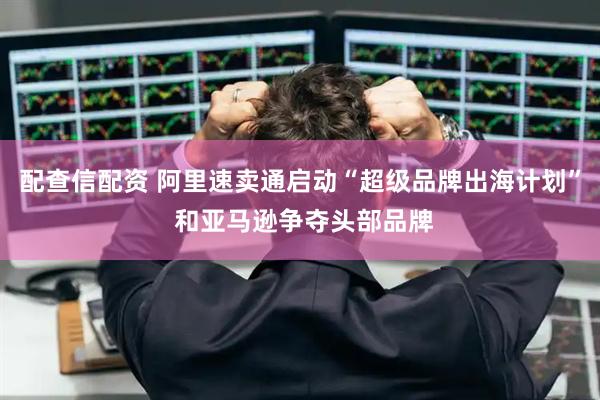 配查信配资 阿里速卖通启动“超级品牌出海计划” 和亚马逊争夺头部品牌