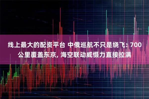 线上最大的配资平台 中俄巡航不只是绕飞: 700公里覆盖东京, 海空联动威慑力直接拉满
